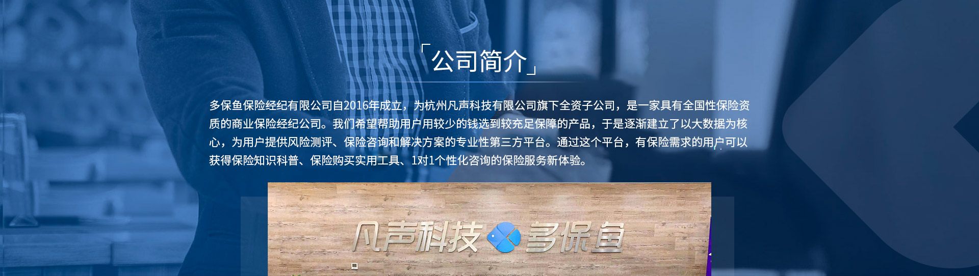 多保魚保險經(jīng)紀有限公司自2016年成立，為杭州凡聲科技有限公司旗下全資子公司，是一家具有全國性保險資質(zhì)的商業(yè)保險經(jīng)紀公司。我們希望幫助用戶用較少的錢選到較充足保障的產(chǎn)品，于是逐漸建立了以大數(shù)據(jù)為核心，為用戶提供風險測評、保險咨詢和解決方案的專業(yè)性第三方平臺。通過這個平臺，有保險需求的用戶可以獲得保險知識科普、保險購買實用工具、1對1個性化咨詢的保險服務新體驗。