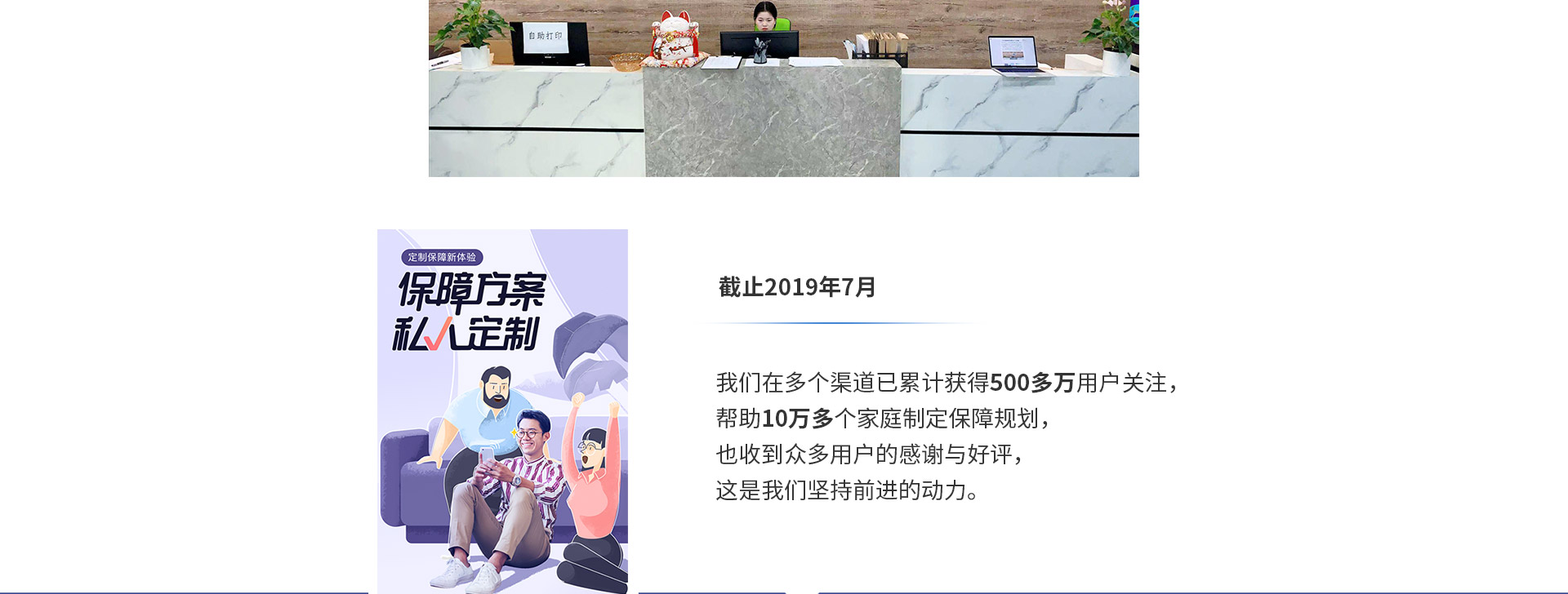 截止2019年7月，我們在多個渠道已累計獲得500多萬用戶關注，幫助10萬多個家庭制定保障規(guī)劃，也收到眾多用戶的感謝與好評，這是我們堅持前進的動力。